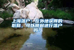 上海落户：在外地获得的职称，可以顺利进行落户吗？