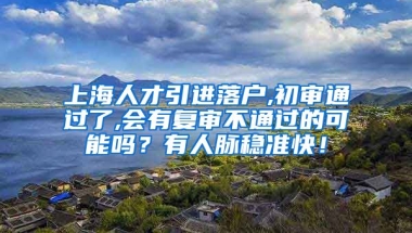 上海人才引进落户,初审通过了,会有复审不通过的可能吗？有人脉稳准快！