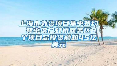 上海市外资项目集中签约 其中落户虹桥商务区8个项目总投资额超45亿美元