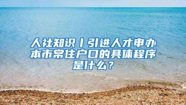 人社知识丨引进人才申办本市常住户口的具体程序是什么？