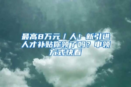 最高8万元／人！新引进人才补贴你领了吗？申领方式快看