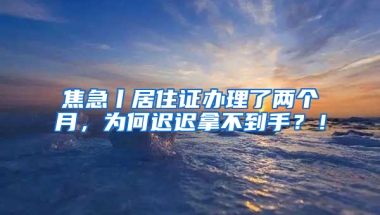 焦急丨居住证办理了两个月，为何迟迟拿不到手？！