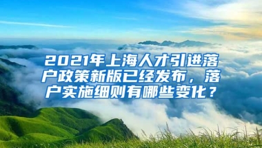 2021年上海人才引进落户政策新版已经发布，落户实施细则有哪些变化？