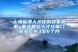 上海临港人才住房政策调整 重点单位人才社保门槛缩短为3至6个月