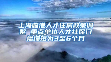 上海临港人才住房政策调整 重点单位人才社保门槛缩短为3至6个月