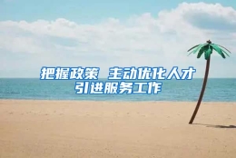 把握政策 主动优化人才引进服务工作