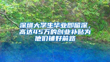 深圳大学生毕业即留深，高达45万的创业补贴为他们铺好前路