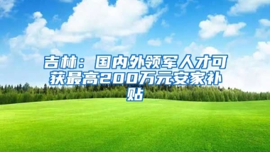 吉林：国内外领军人才可获最高200万元安家补贴