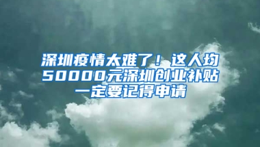 深圳疫情太难了！这人均50000元深圳创业补贴一定要记得申请