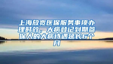 上海放宽医保服务事项办理时效，大病登记到期参保人的大病待遇延长6个月