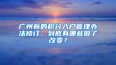 广州新的积分入户管理办法修订，到底有哪些做了改变？