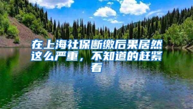 在上海社保断缴后果居然这么严重，不知道的赶紧看