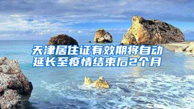 天津居住证有效期将自动延长至疫情结束后2个月