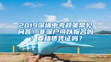 2019深圳中考政策常见问答！非深户可以报名吗？要租赁凭证吗？