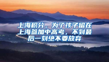 上海积分，为了孩子留在上海参加中高考，不到最后一刻绝不要放弃