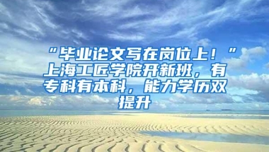 “毕业论文写在岗位上！”上海工匠学院开新班，有专科有本科，能力学历双提升