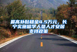 最高补贴租金4.5万元，长宁实施留学人员人才安居支持政策