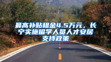 最高补贴租金4.5万元，长宁实施留学人员人才安居支持政策