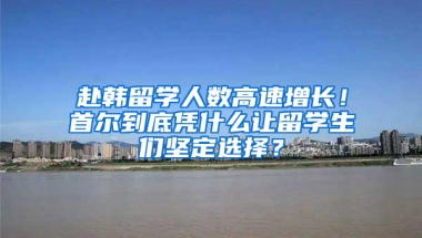 赴韩留学人数高速增长！首尔到底凭什么让留学生们坚定选择？