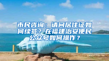 市民咨询：请问居住证如何续签？在福建治安便民公众号如何操作？