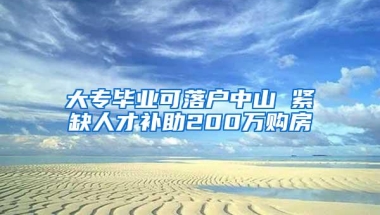 大专毕业可落户中山 紧缺人才补助200万购房