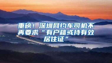 重磅！深圳网约车司机不再要求“有户籍或持有效居住证”