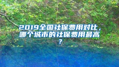 2019全国社保费用对比，哪个城市的社保费用最高？