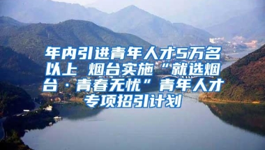 年内引进青年人才5万名以上 烟台实施“就选烟台·青春无忧”青年人才专项招引计划