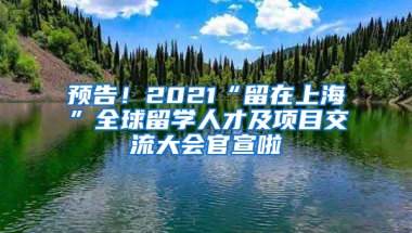 预告！2021“留在上海”全球留学人才及项目交流大会官宣啦