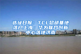 选址日报：TCL总部基地落户上海；华为联合创新中心落地济南