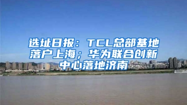 选址日报：TCL总部基地落户上海；华为联合创新中心落地济南