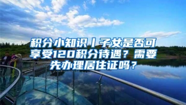 积分小知识丨子女是否可享受120积分待遇？需要先办理居住证吗？