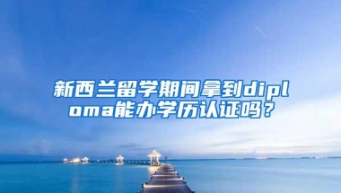 新西兰留学期间拿到diploma能办学历认证吗？