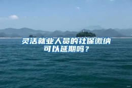 灵活就业人员的社保缴纳可以延期吗？