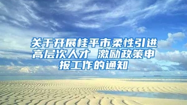 关于开展桂平市柔性引进高层次人才 激励政策申报工作的通知