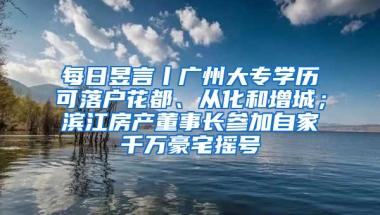 每日昱言丨广州大专学历可落户花都、从化和增城；滨江房产董事长参加自家千万豪宅摇号