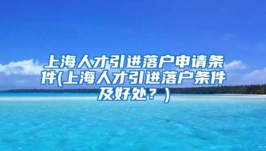 上海人才引进落户申请条件(上海人才引进落户条件及好处？)