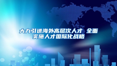 大力引进海外高层次人才 全面实施人才国际化战略