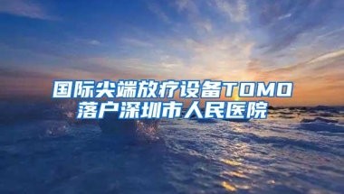 国际尖端放疗设备TOMO落户深圳市人民医院