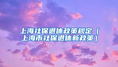 上海社保退休政策规定（上海市社保退休新政策）