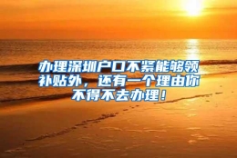 办理深圳户口不紧能够领补贴外，还有一个理由你不得不去办理！