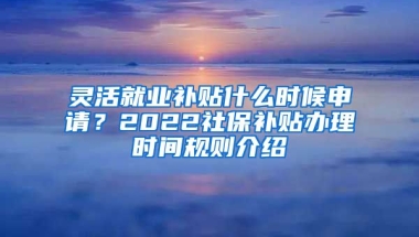 灵活就业补贴什么时候申请？2022社保补贴办理时间规则介绍