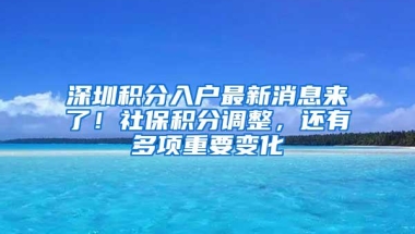 深圳积分入户最新消息来了！社保积分调整，还有多项重要变化