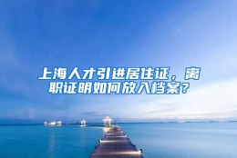 上海人才引进居住证，离职证明如何放入档案？