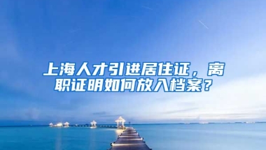 上海人才引进居住证，离职证明如何放入档案？