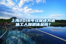 上海2018年社保还为退休工人加退休金吗？