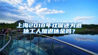 上海2018年社保还为退休工人加退休金吗？