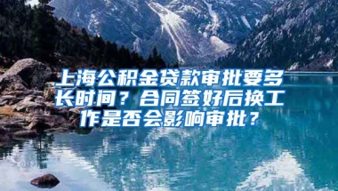 上海公积金贷款审批要多长时间？合同签好后换工作是否会影响审批？