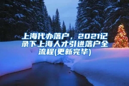 上海代办落户，2021记录下上海人才引进落户全流程(更新完毕)