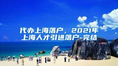 代办上海落户，2021年上海人才引进落户-完结